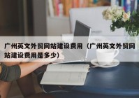廣州英文外貿網站建設費用（廣州英文外貿網站建設費用是多少）