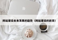 網(wǎng)站建設未來發(fā)展的趨勢（網(wǎng)站建設的前景）