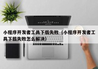 小程序開發(fā)者工具下載失?。ㄐ〕绦蜷_發(fā)者工具下載失敗怎么解決）