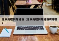 北京高端網(wǎng)站建設（北京高端網(wǎng)站建設有哪些）
