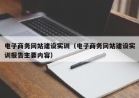 電子商務網(wǎng)站建設實訓（電子商務網(wǎng)站建設實訓報告主要內容）